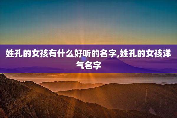 姓孔的女孩有什么好听的名字,姓孔的女孩洋气名字