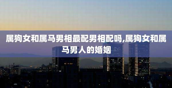 属狗女和属马男相最配男相配吗,属狗女和属马男人的婚姻