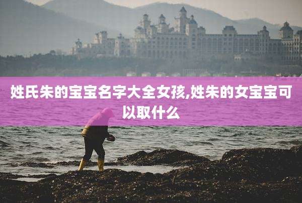 姓氏朱的宝宝名字大全女孩,姓朱的女宝宝可以取什么