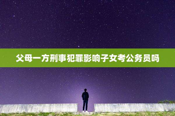 父母一方刑事犯罪影响子女考公务员吗