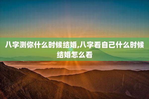 八字测你什么时候结婚,八字看自己什么时候结婚怎么看