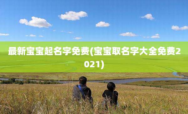 最新宝宝起名字免费(宝宝取名字大全免费2021)
