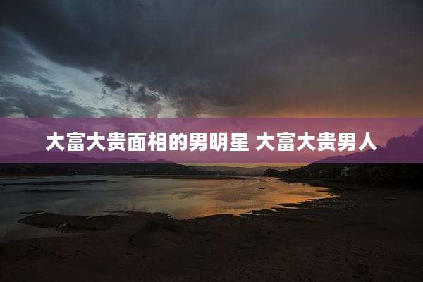 大富大贵面相的男明星 大富大贵男人