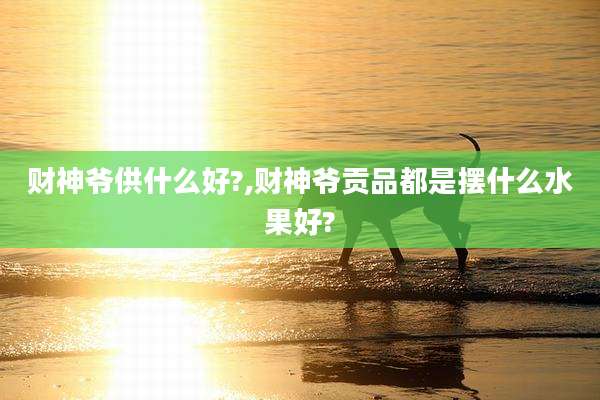 财神爷供什么好?,财神爷贡品都是摆什么水果好?