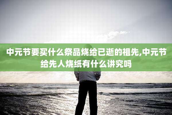 中元节要买什么祭品烧给已逝的祖先,中元节给先人烧纸有什么讲究吗