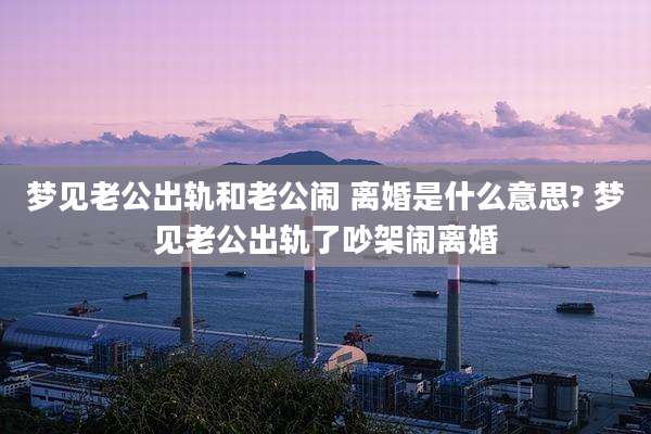 梦见老公出轨和老公闹 离婚是什么意思? 梦见老公出轨了吵架闹离婚