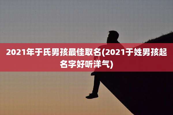 2021年于氏男孩最佳取名(2021于姓男孩起名字好听洋气)