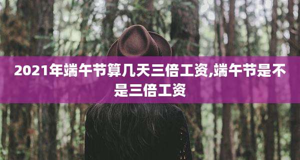 2021年端午节算几天三倍工资,端午节是不是三倍工资