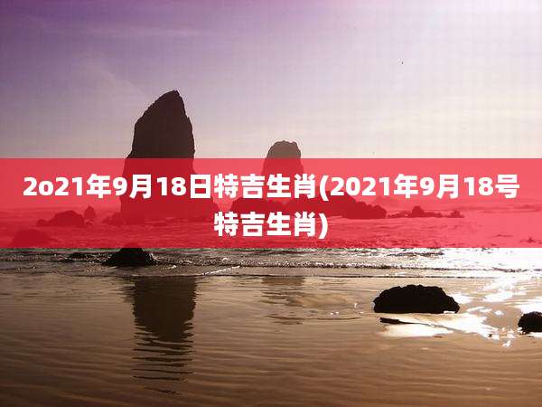 2o21年9月18日特吉生肖(2021年9月18号特吉生肖)