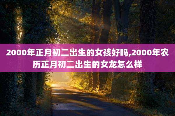 2000年正月初二出生的女孩好吗,2000年农历正月初二出生的女龙怎么样