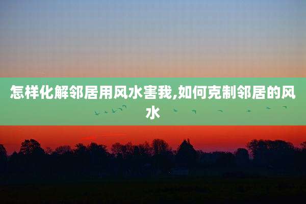 怎样化解邻居用风水害我,如何克制邻居的风水