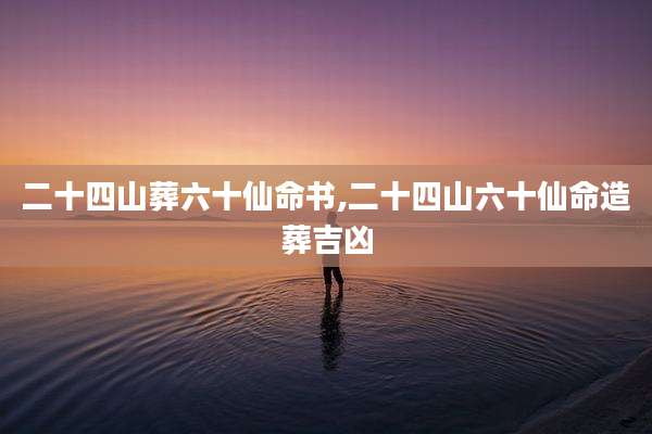 二十四山葬六十仙命书,二十四山六十仙命造葬吉凶