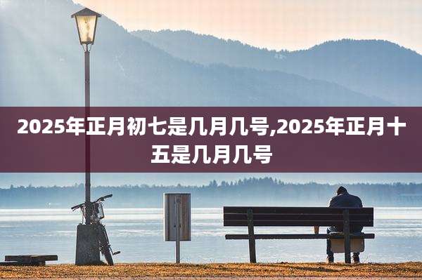 2025年正月初七是几月几号,2025年正月十五是几月几号