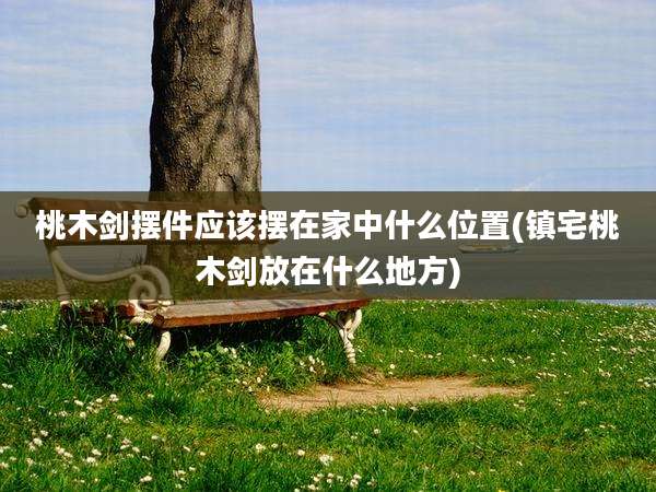 桃木剑摆件应该摆在家中什么位置(镇宅桃木剑放在什么地方)