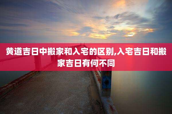 黄道吉日中搬家和入宅的区别,入宅吉日和搬家吉日有何不同