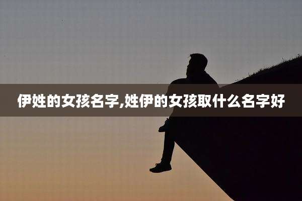 伊姓的女孩名字,姓伊的女孩取什么名字好