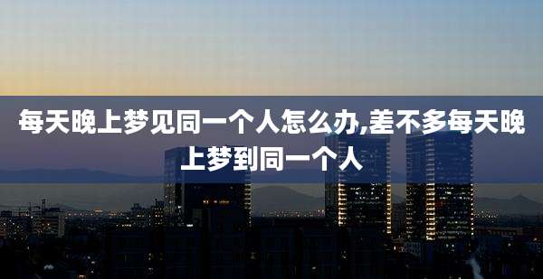 每天晚上梦见同一个人怎么办,差不多每天晚上梦到同一个人