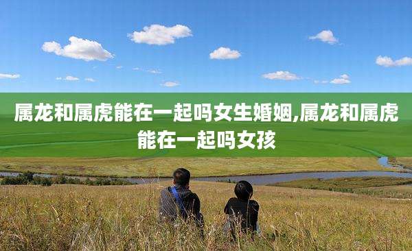 属龙和属虎能在一起吗女生婚姻,属龙和属虎能在一起吗女孩