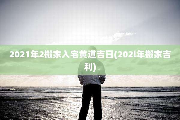 2021年2搬家入宅黄道吉日(202l年搬家吉利)