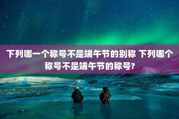 下列哪一个称号不是端午节的别称 下列哪个称号不是端午节的称号?