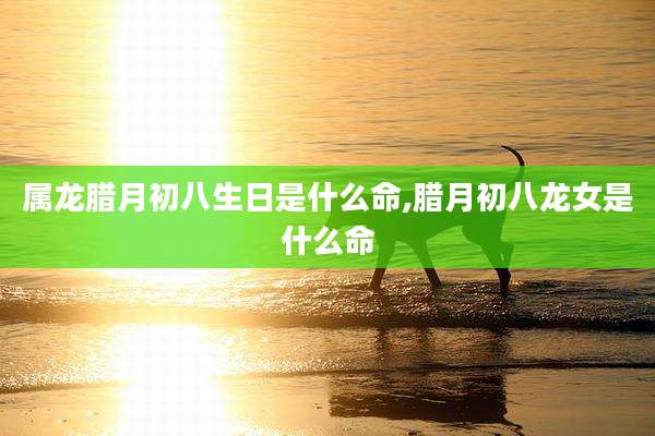 属龙腊月初八生日是什么命,腊月初八龙女是什么命