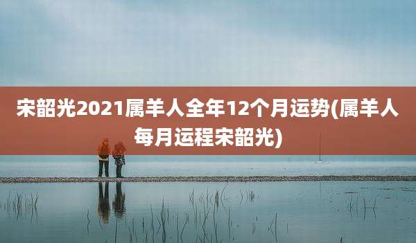 宋韶光2021属羊人全年12个月运势(属羊人每月运程宋韶光)