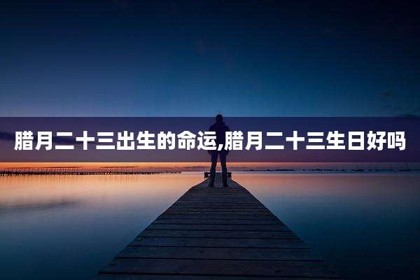 腊月二十三出生的命运,腊月二十三生日好吗