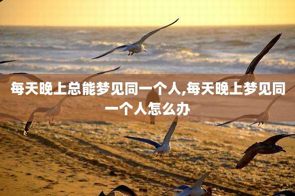 每天晚上总能梦见同一个人,每天晚上梦见同一个人怎么办