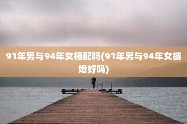 91年男与94年女相配吗(91年男与94年女结婚好吗)