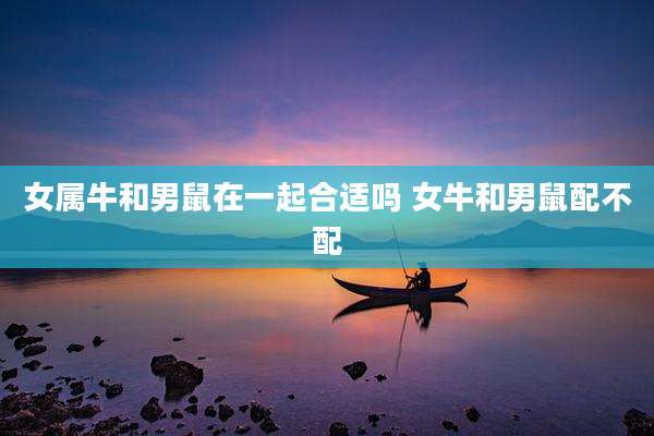 女属牛和男鼠在一起合适吗 女牛和男鼠配不配