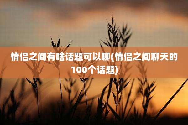 情侣之间有啥话题可以聊(情侣之间聊天的100个话题)