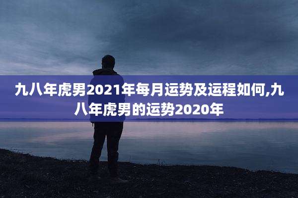 九八年虎男2021年每月运势及运程如何,九八年虎男的运势2020年