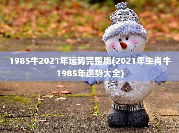 1985牛2021年运势完整版(2021年生肖牛1985年运势大全)