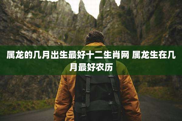 属龙的几月出生最好十二生肖网 属龙生在几月最好农历