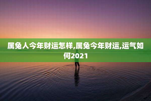 属兔人今年财运怎样,属兔今年财运,运气如何2021