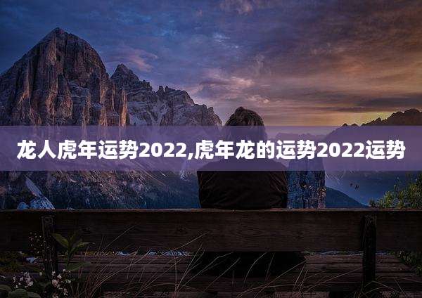 龙人虎年运势2022,虎年龙的运势2022运势