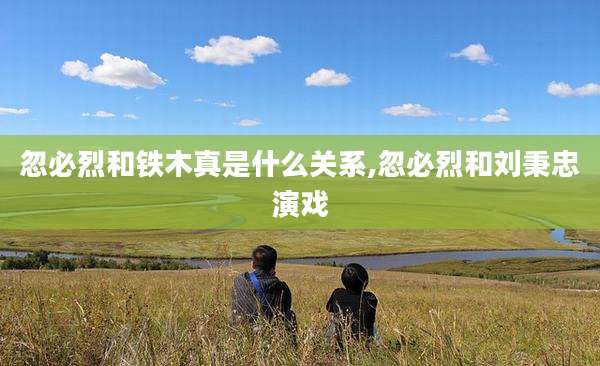 忽必烈和铁木真是什么关系,忽必烈和刘秉忠演戏