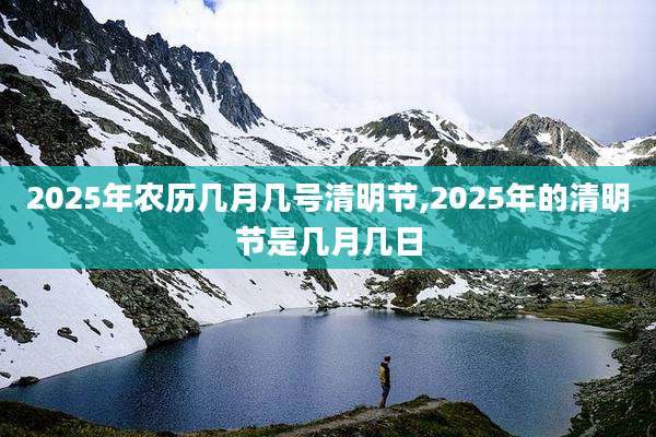 2025年农历几月几号清明节,2025年的清明节是几月几日
