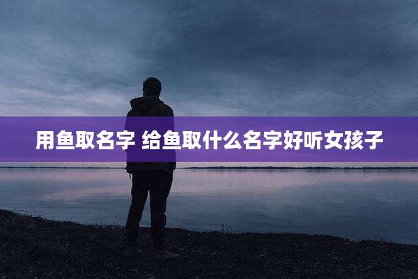 用鱼取名字 给鱼取什么名字好听女孩子
