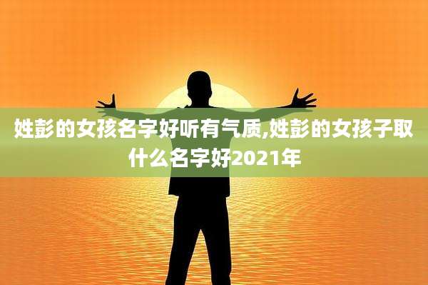 姓彭的女孩名字好听有气质,姓彭的女孩子取什么名字好2021年