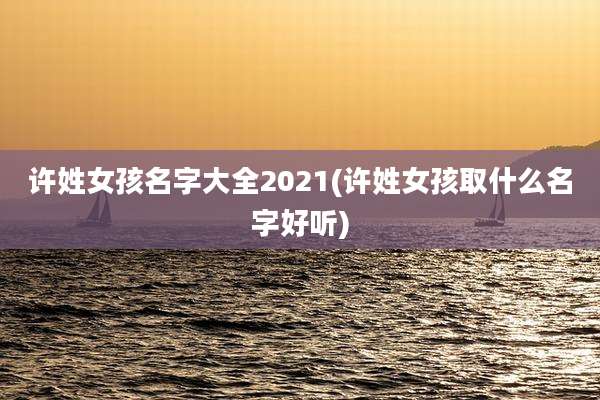 许姓女孩名字大全2021(许姓女孩取什么名字好听)