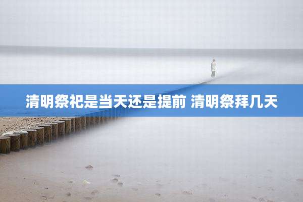 清明祭祀是当天还是提前 清明祭拜几天