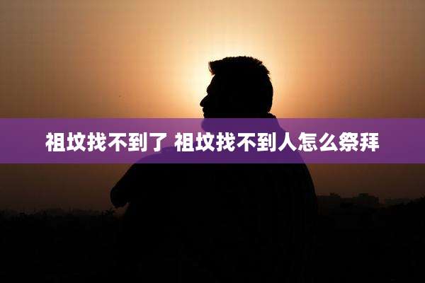 祖坟找不到了 祖坟找不到人怎么祭拜