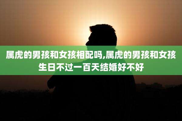 属虎的男孩和女孩相配吗,属虎的男孩和女孩生日不过一百天结婚好不好
