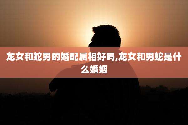 龙女和蛇男的婚配属相好吗,龙女和男蛇是什么婚姻