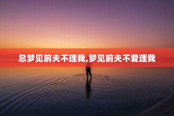 总梦见前夫不理我,梦见前夫不爱理我