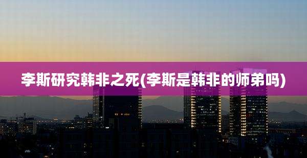 李斯研究韩非之死(李斯是韩非的师弟吗)
