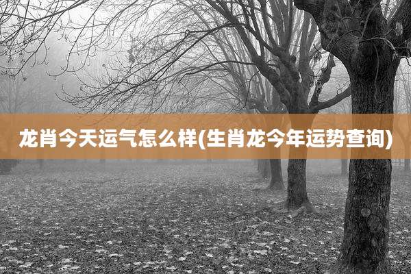 龙肖今天运气怎么样(生肖龙今年运势查询)