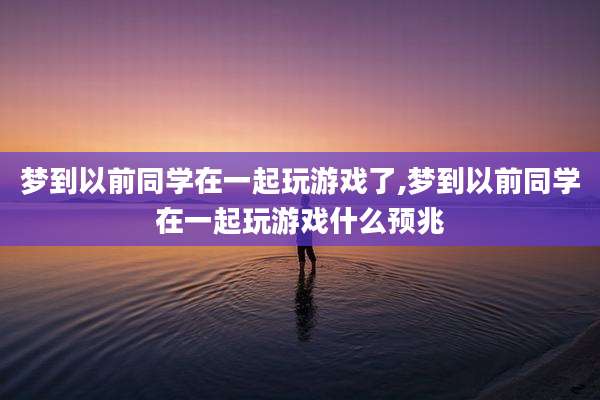梦到以前同学在一起玩游戏了,梦到以前同学在一起玩游戏什么预兆
