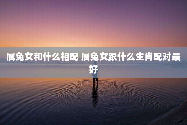属兔女和什么相配 属兔女跟什么生肖配对最好